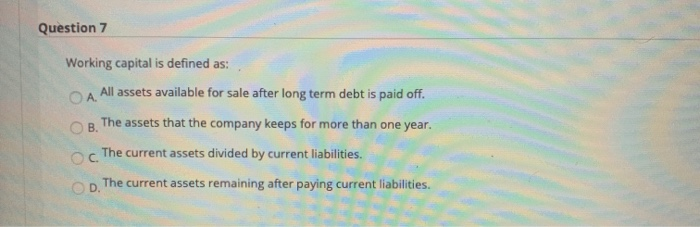  Question 7 Working capital is defined as: A. All assets available