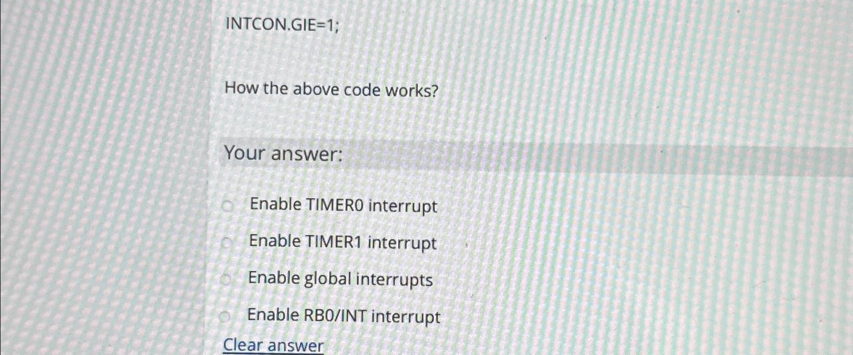  INTCON.GIE=1; How the above code works? Your answer: Enable TIMERO interrupt