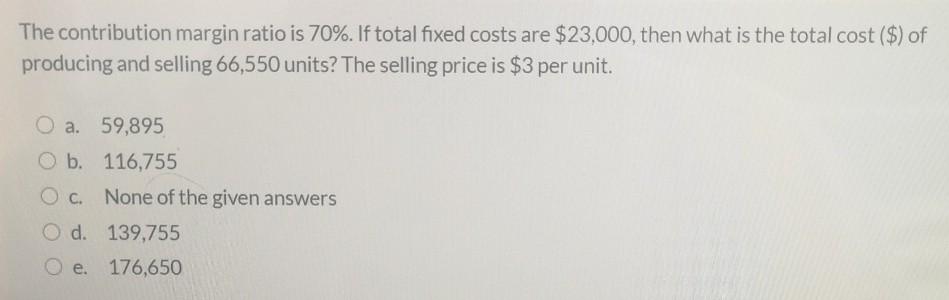  The contribution margin ratio is 70%. If total fixed costs are