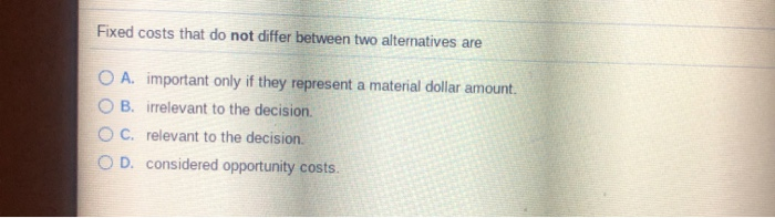  Fixed costs that do not differ between two alternatives are O