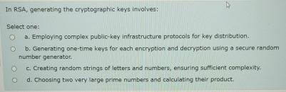  In RSA, generating the cryptographic keys involves: Select one: a. Employing