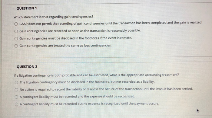 please help QUESTION 1 Which statement is true regarding gain contingencies? O