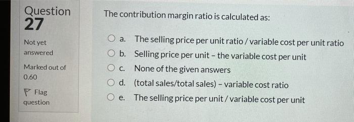  Question 27 The contribution margin ratio is calculated as: a. Not