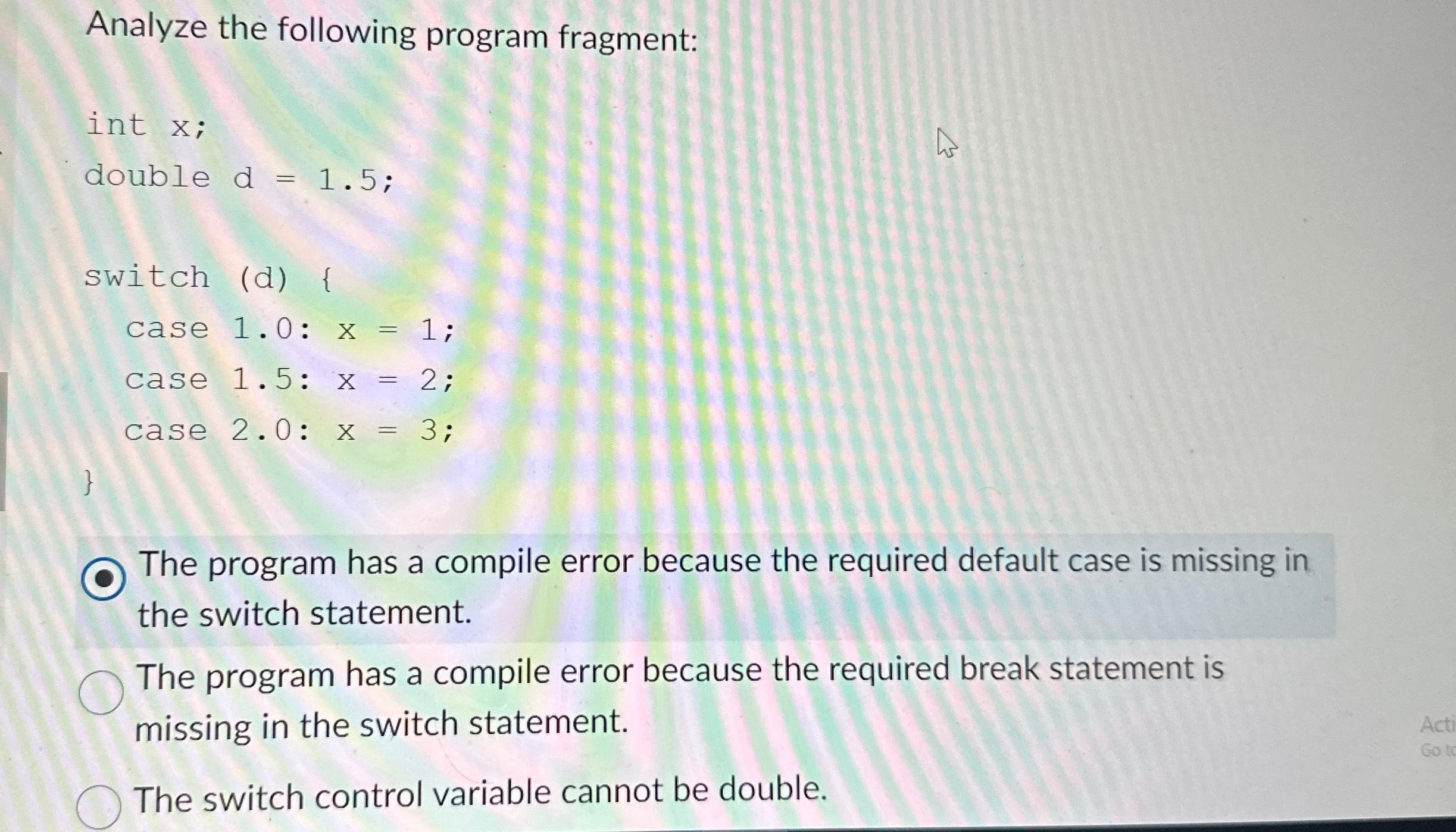  Analyze the following program fragment: int x; double d=1.5; switch (d){
