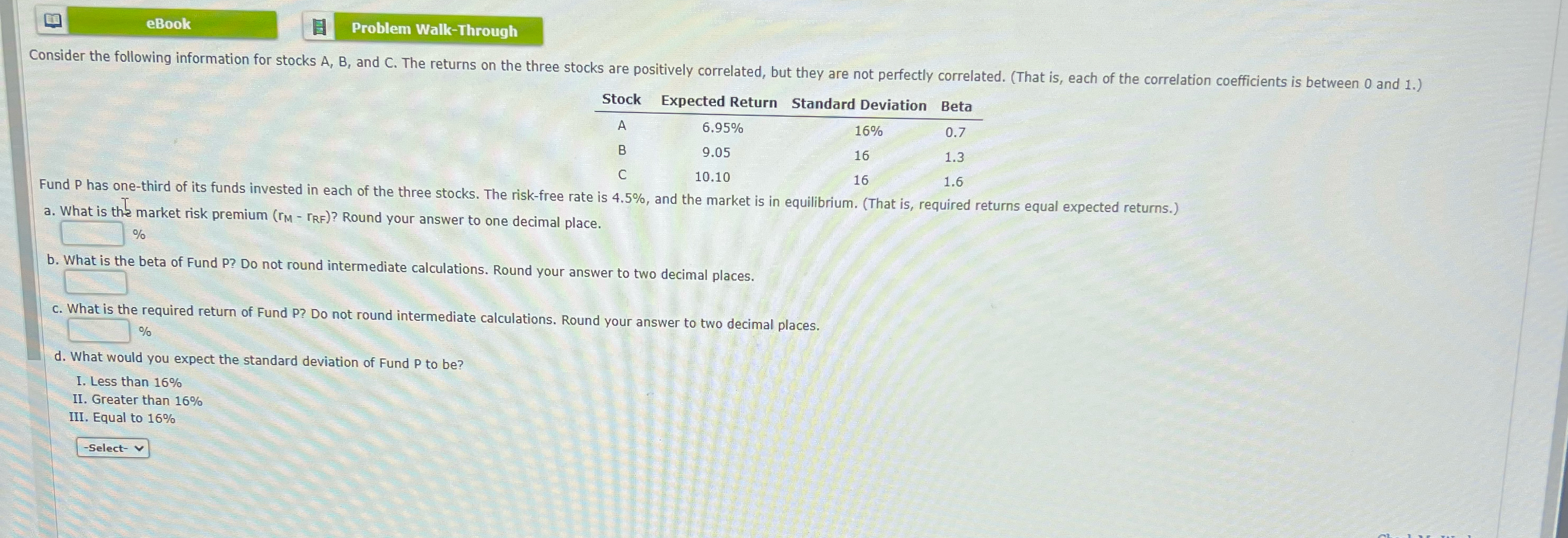  eBook Problem Walk-Through \table[[Stock,Expected Return,Standard Deviation,Beta],[A,6.95%,16%,0.7],[B,9.05,16,1.3],[C,10.10,16,1.6]] Fund P has one-third of