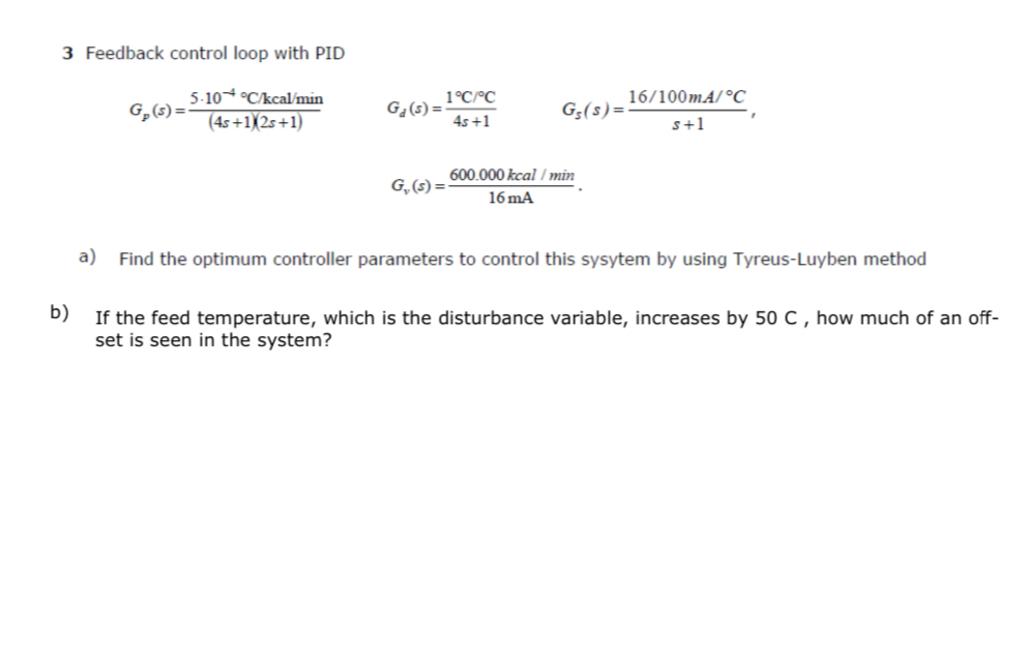  3 Feedback control loop with PID Gp(s)=5*10-4Ckcalmin(4s+1)(2s+1),Gd(s)=1CC4s+1,Gs(s)=16100mACs+1, Gv(s)=600.000kcalmin16(mA). a) Find the