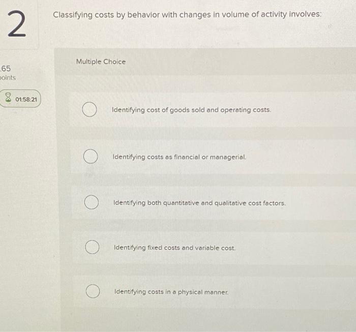  Classifying costs by behavior with changes in volume of activity involves: