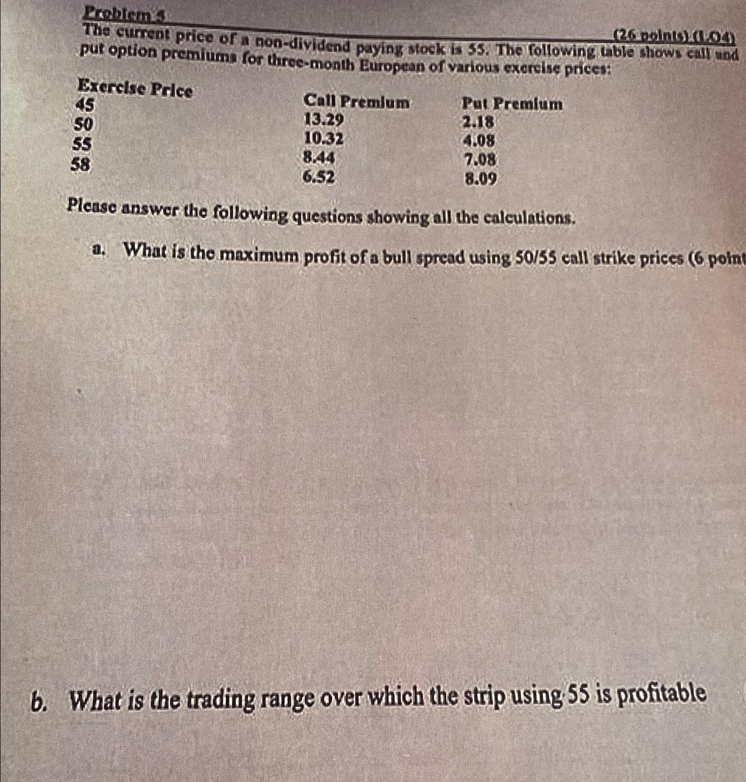  Problems Brerclse Price 45 50 55 58 \table[[Call Premlum,Put Premlum],[13.29,2.18],[10.32,4.08],[8.44,7.08],[6.52,8.09]] Please