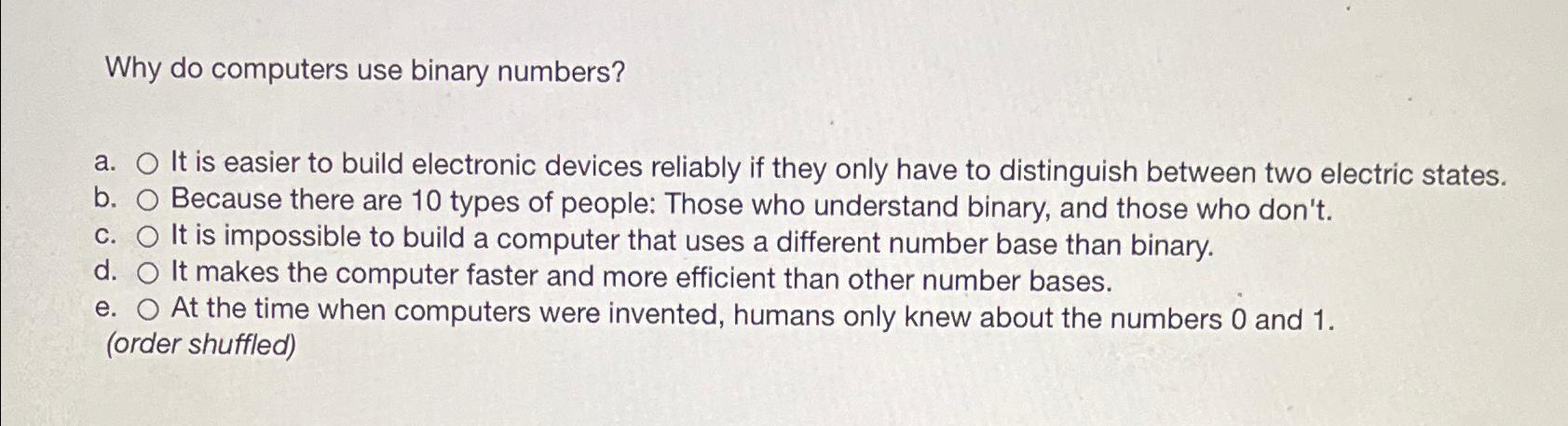  Why do computers use binary numbers? a. It is easier to