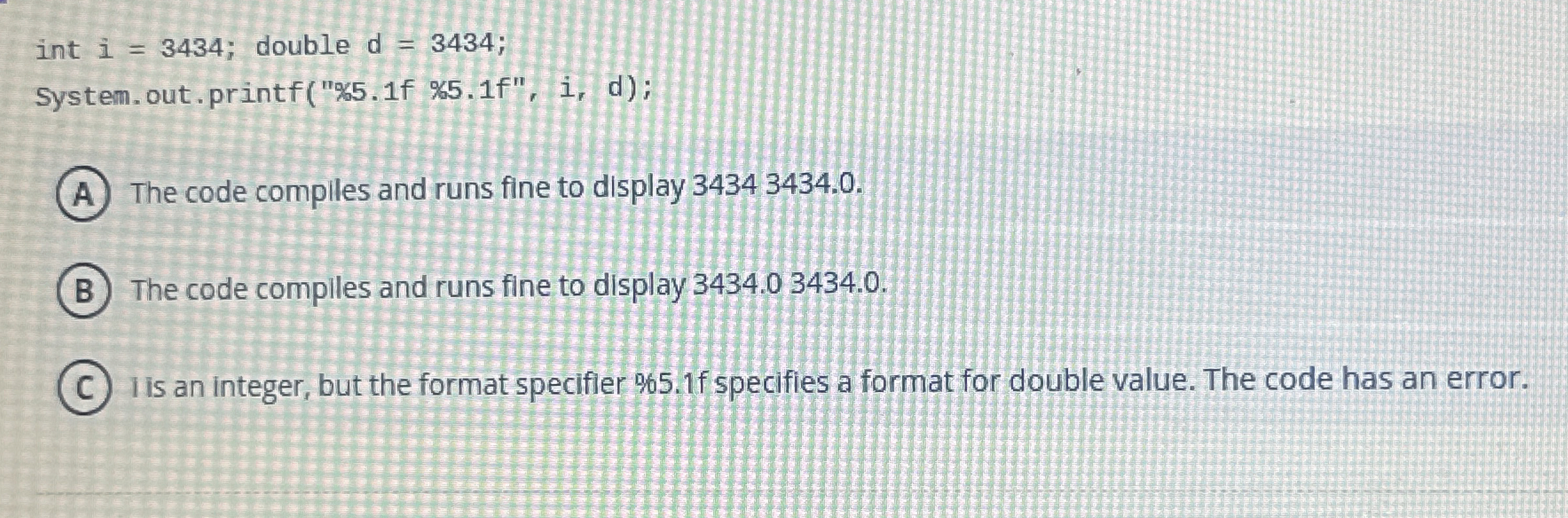  int i=3434; double d=3434; System.out. printf("%5.1f %5.1f", i, d); The code
