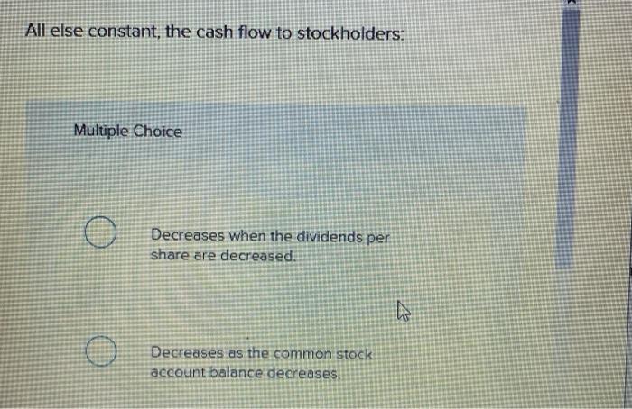  All else constant, the cash flow to stockholders: Multiple Choice Decreases