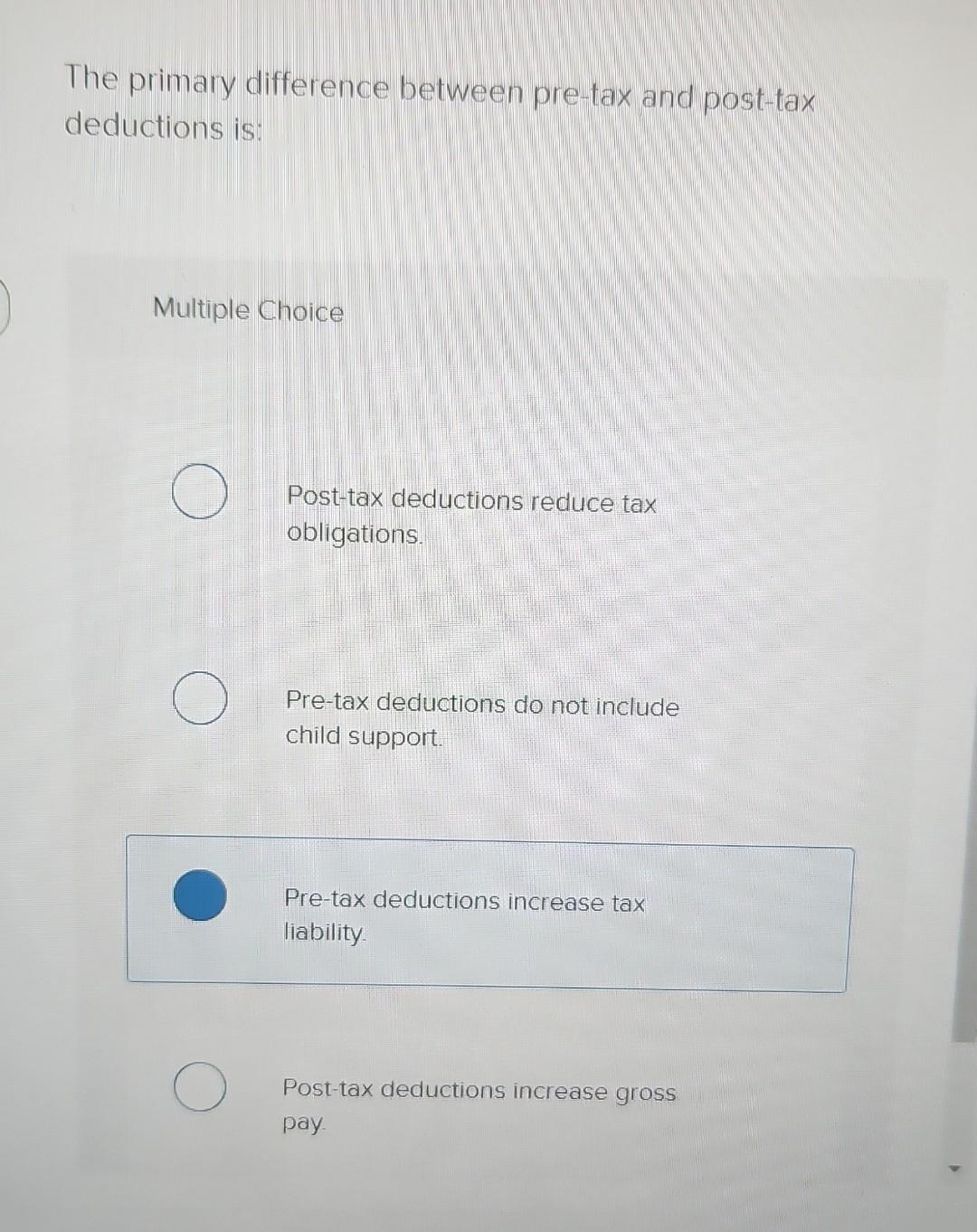  The primary difference between pre-tax and post-tax deductions is: Multiple Choice