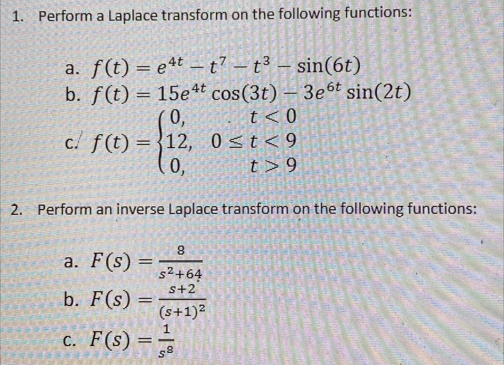  Perform a Laplace transform on the following functions: a.f(t)=e4t-t7-t3-sin(6t) b.f(t)=15e4tcos(3t)-3e6tsin(2t) c.f(t)={0,t012,0t90,t>9