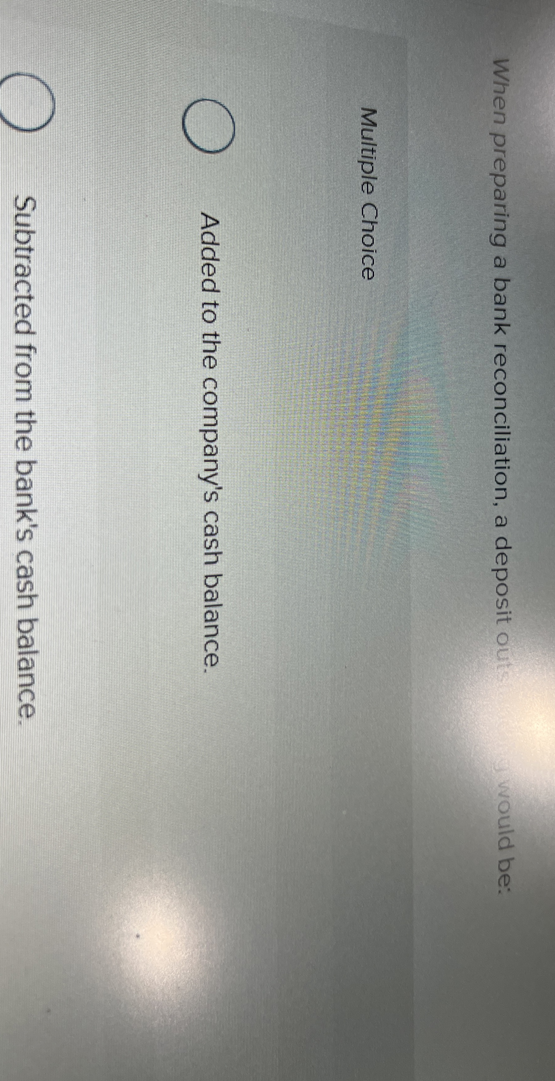  When preparing a bank reconciliation, a deposit outs would be: Multiple