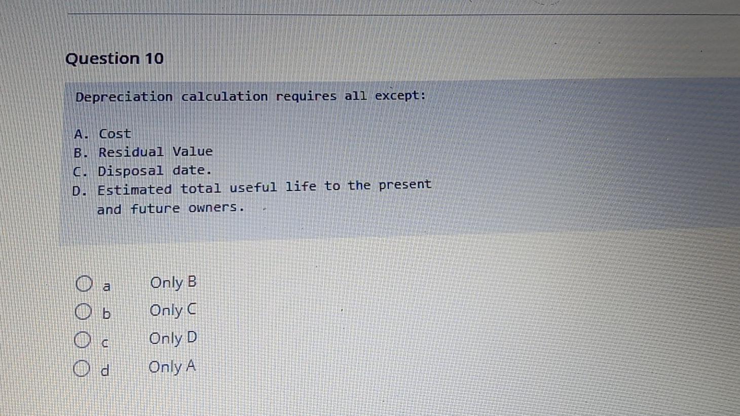 Question 10 Depreciation calculation requires all except: A. Cost B. Residual