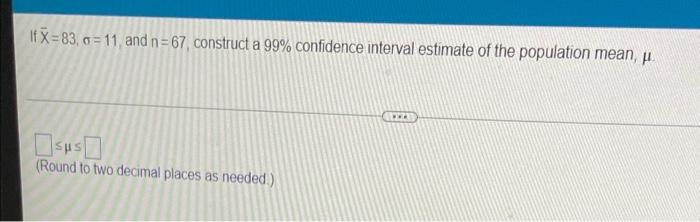  If X=83, a=11, and n=67, construct a 99% confidence interval estimate