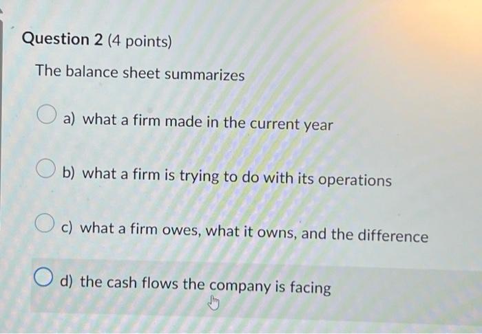  Question 2 (4 points) The balance sheet summarizes a) what a