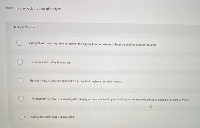  Under the payback method of analysis: Multiple Choice A project will