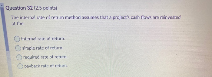  Question 32 (2.5 points) The internal rate of return method assumes