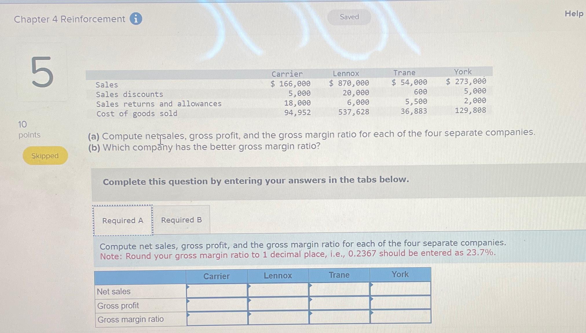  Chapter 4 Reinforcement (i Help \table[[,Carrier,Lennox,Trane,,York],[Sales,$166,000,$870,000,$54,000,$,273,000],[Sales discounts,5,000,20,000,600,,5,000],[Sales returns and allowances,18,000,6,000,5,500,,2,000],[Cost of