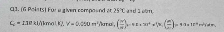  Q3.(6 Points) For a given compound at 25C and 1atm, Cp=138kJkmol.K,V=0.090m3kmol,(delVdel)=9.0104m3K,(delvdelP)r=9.0105m3atm,