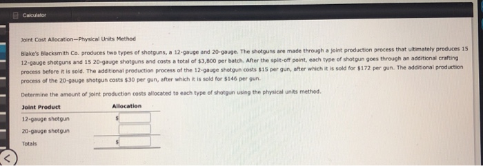  Calculator Joint Cost Allocation-Physical Units Method Blake's Blacksmith Co. produces two