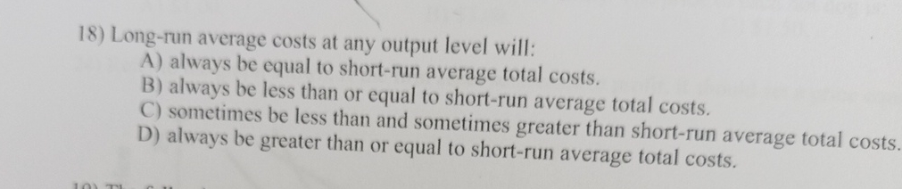  Long-run average costs at any output level will: A) always be