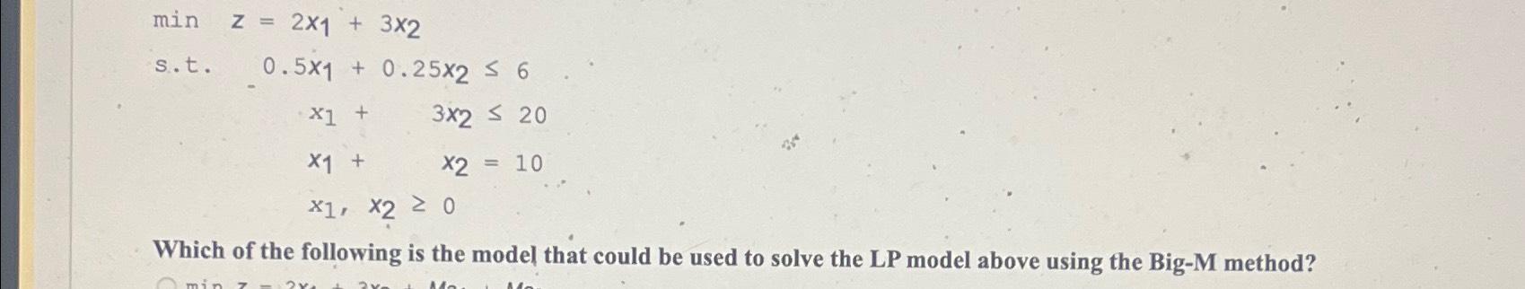  minz=2x1+3x2 s.t.0.5x1+0.25x26 x1+3x220x2=10 x1,x20 Which of the following is the model
