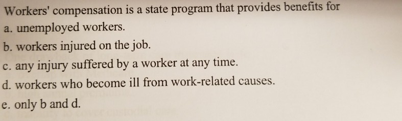 Workers' compensation is a state program that provides benefits for a.