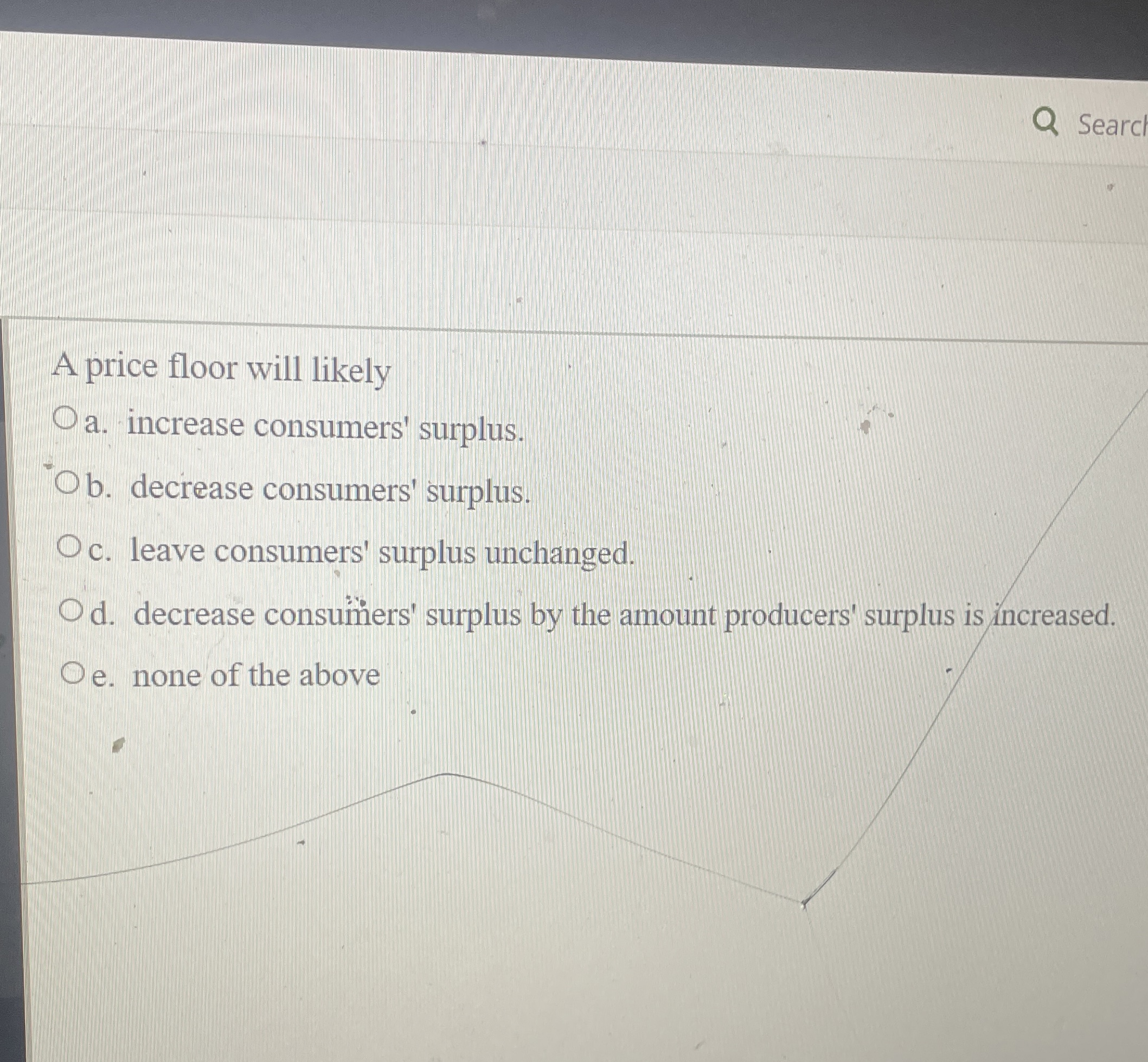  Searc A price floor will likely a. increase consumers' surplus. b.
