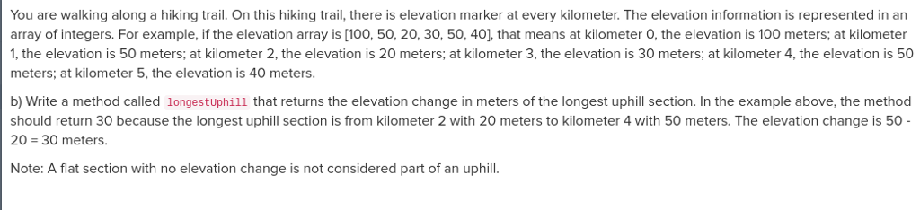  Starter code public int longestUphill(int[] elevation) You are walking along a