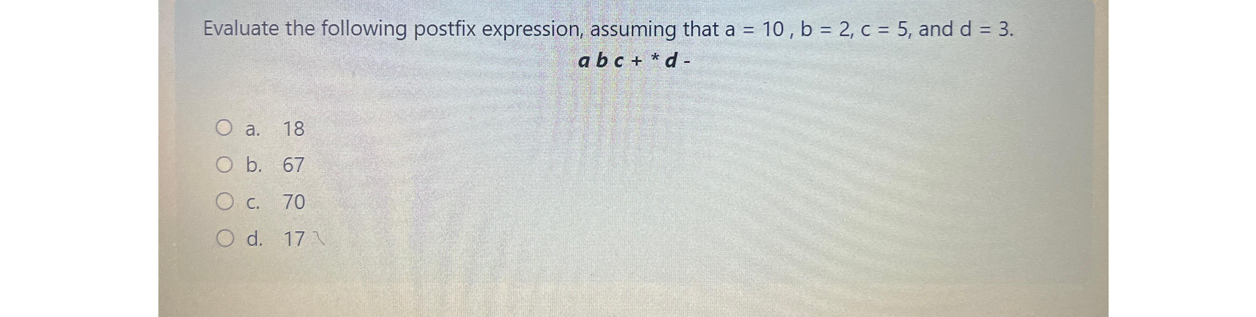  Evaluate the following postfix expression, assuming that a=10,b=2,c=5, and d=3. abc+**d-
