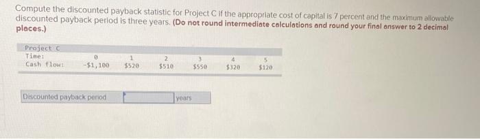  Compute the discounted payback statistic for Project Cif the appropriate cost