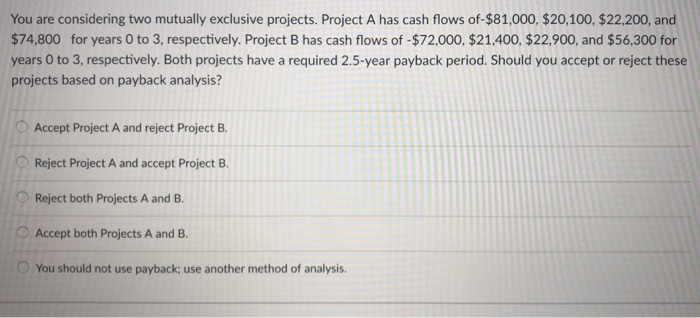  You are considering two mutually exclusive projects. Project A has cash