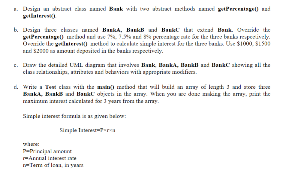 Programming Language: JAVA a. Design an abstract class named Bank with two