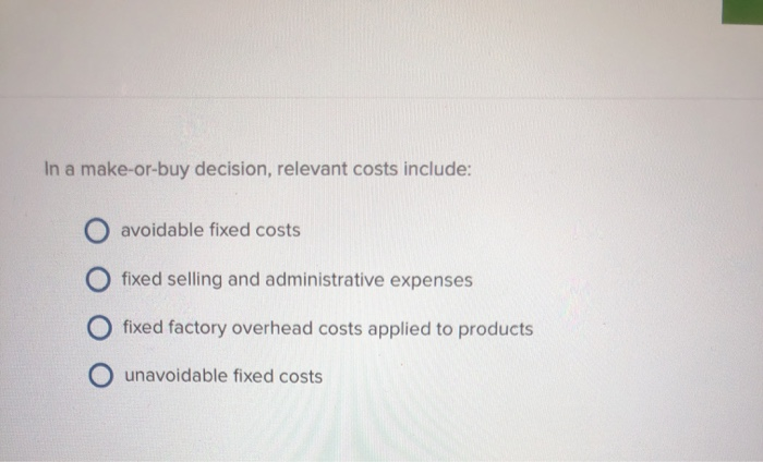  In a make-or-buy decision, relevant costs include: avoidable fixed costs O