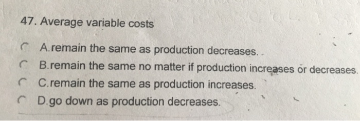 47. Average variable costs A. remain the same as production decreases.