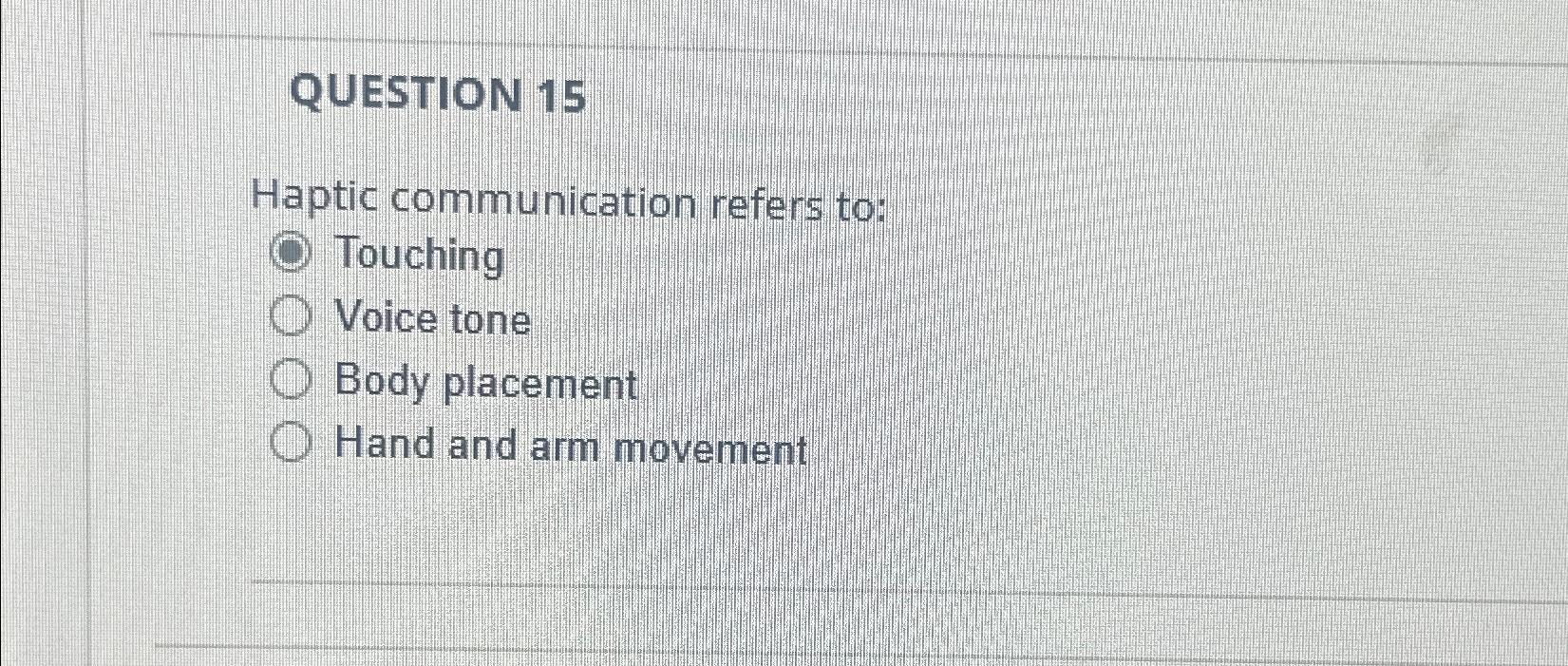  QUESTION 15 Haptic communication refers to: Touching Voice tone Body placement