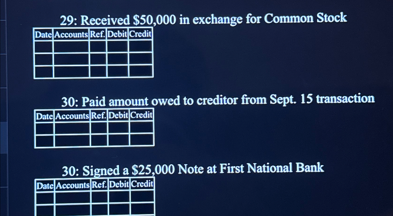  29: Received $50,000 in exchange for Common Stock \table[[Date,Accounts,Ref.,Debit,Credit],[,,,,],[,,,,],[,,,,]] 30: Paid