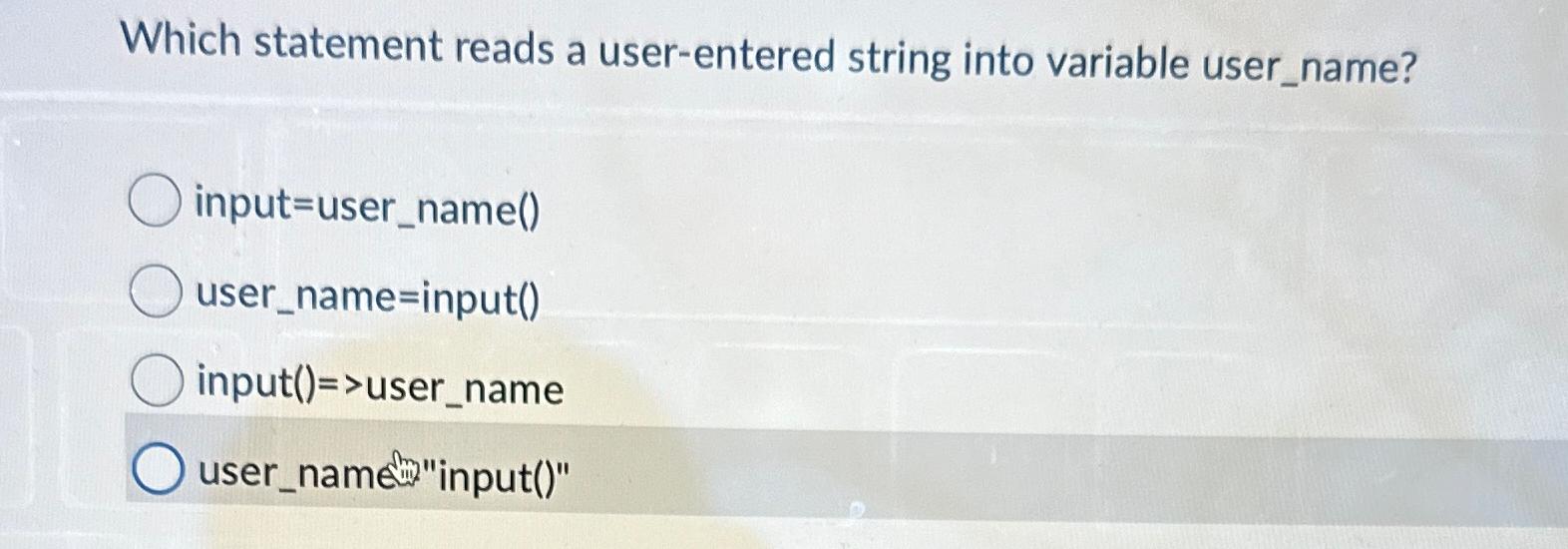  Which statement reads a user-entered string into variable user_name? input=user_name() user_name=input()