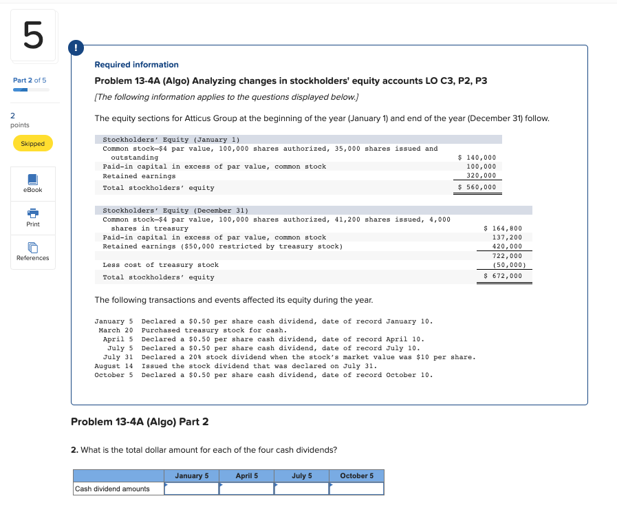 following transactions and events affected its equity during the year. January5March20April5July5July31August14October5Declareda$0.50persharecashdividend,dateofrecordJanuary10.purchasedtreasurystockforcash.Declareda$0.50persharecashdividend,dateofrecordApril10.Declareda$0.50persharecashdividend,dateofrecordJuly10.Declareda20%stockdividendwhenthestocksmarketvaluewas$10pershare.IssuedthestockdividendthatwasdeclaredonJuly31.Declareda$0.50persharecashdividend,dateofrecordoctober10. January