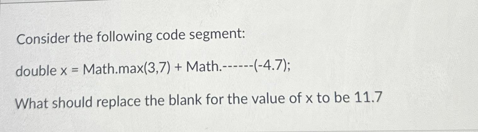  Consider the following code segment: double x= Math.max(3,7)+ Math.------(-4.7); What should