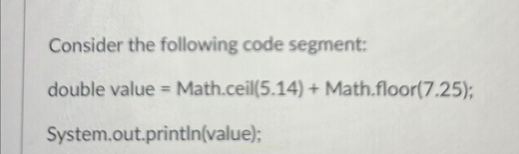  Consider the following code segment: double value = Math.ceill(5.14)+ Math.floor(7.25); System.out.printIn(value);