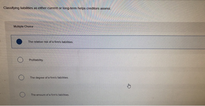  Classifying liabilities as either current or long-term helps creditors assess: Multiple