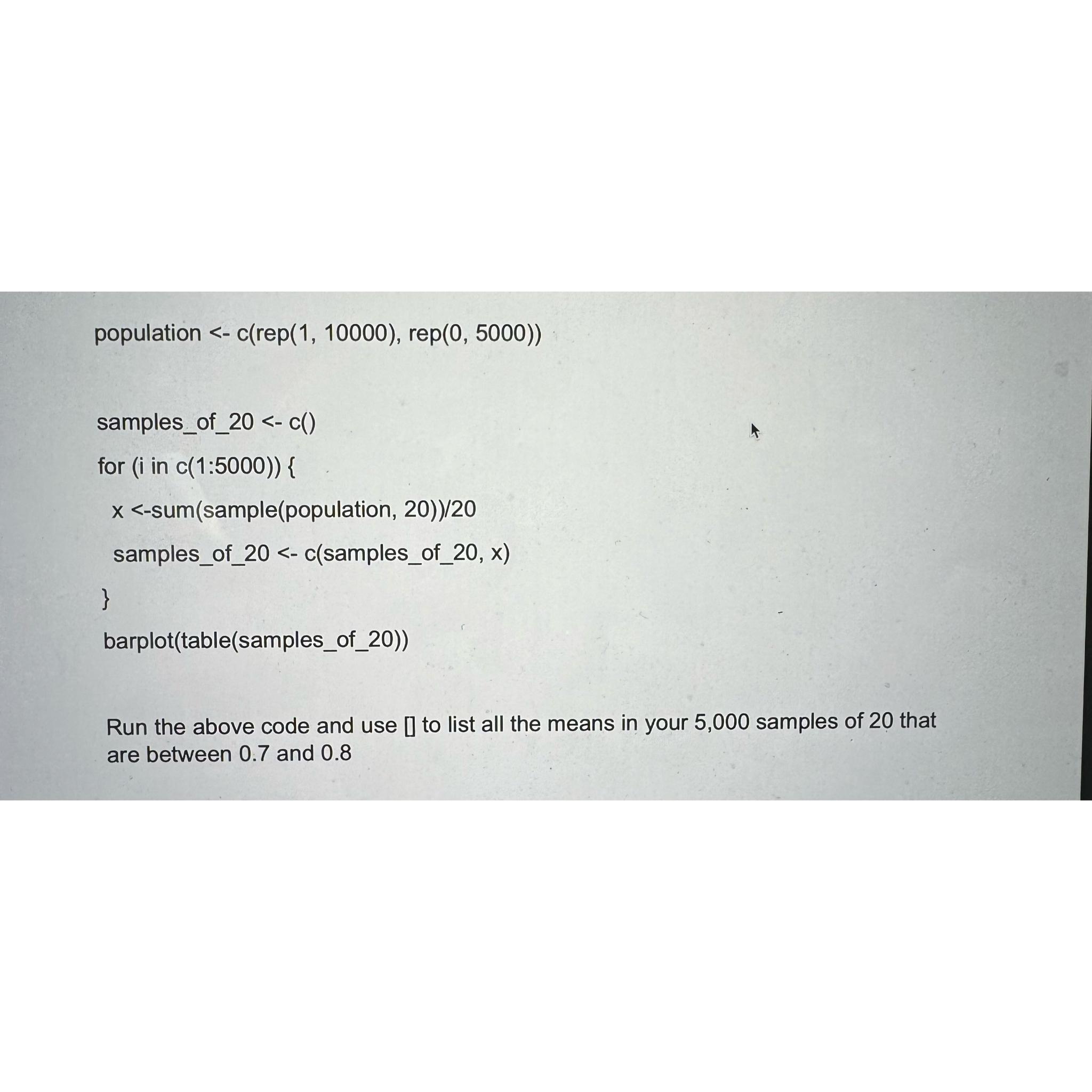  population -c(rep (1,10000),rep(0,5000) samples_of_20-c() for in c(1:5000){ x-sum(sample(population,20))/20 samples_of_20-c(samples_of_20, x) }