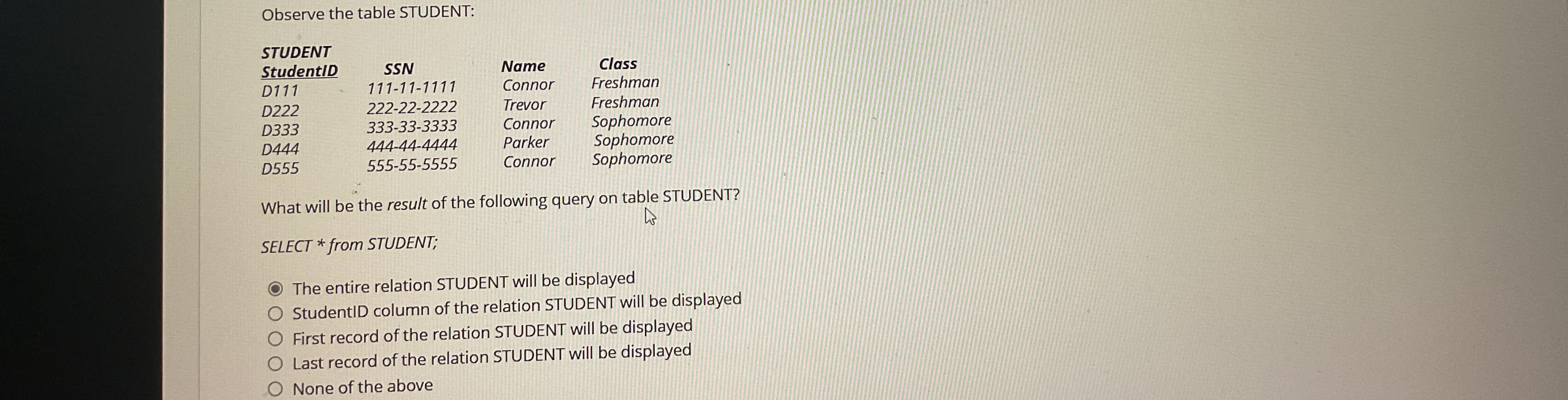  Observe the table STUDENT: \table[[STUDENT,,,],[StudentID,SSN,Name,Class],[D111,111-11-1111,Connor,Freshman],[D222,222-22-2222,Trevor,Freshman],[D333,333-33-3333,Connor,Sophomore],[D444,444-44-4444,Parker,Sophomore],[D555,555-55-5555,Connor,Sophomore]] What will be the result of