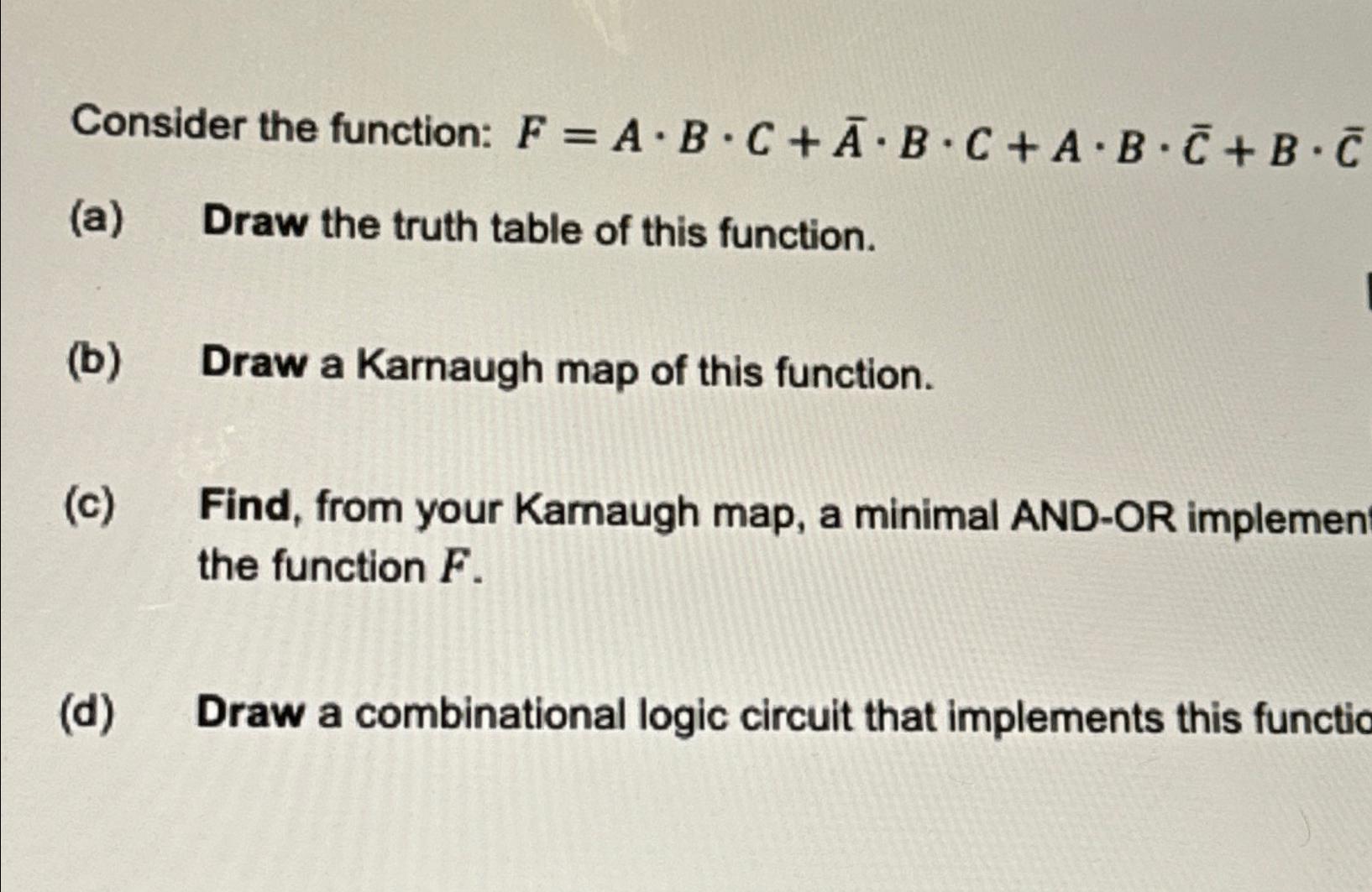  Consider the function: F=A*B*C+bar(A)*B*C+A*B*bar(C)+B*bar(C) (a) Draw the truth table of this