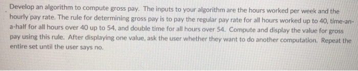  Develop an algorithm to compute gross pay. The inputs to your