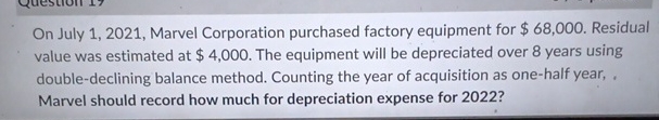  On July 1,2021, Marvel Corporation purchased factory equipment for $68,000. Residual