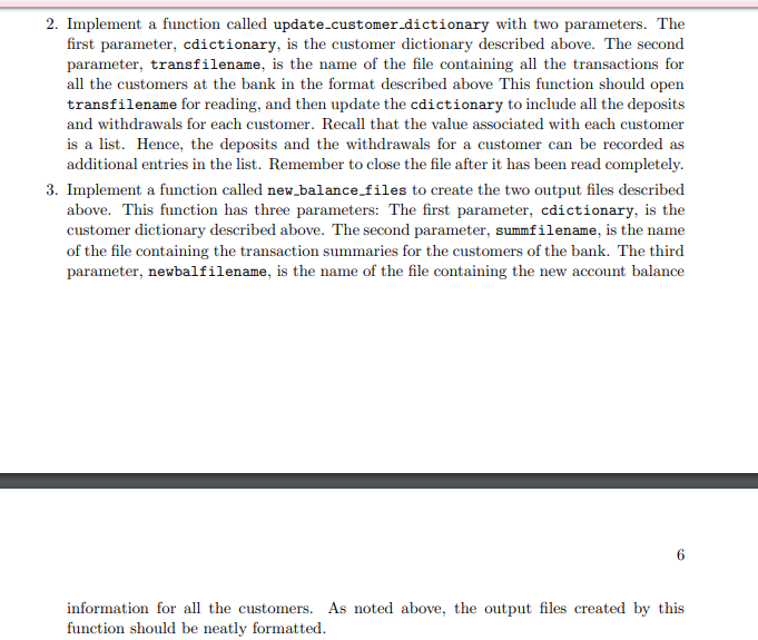 cdict = customer_dictionary("balance.dat") update_customer_dictionary(cdict, "transactions.dat") new_balance_files(cdict, "transsummary.dat", "newbalance.dat") print("Updated bank balance data